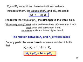 p K   =  – log  K K A  and   K B  are acid and base ionization constants. Instead of them, the values of p K A  and p K B  are used: The  lower   the value of p K A , the  stronger is the weak acid . " Moderately strong "  weak  acids and bases have p K  value   from 1 to 3, weak  acids and bases from 4 to 8,   very weak  acids and bases higher than 8.  The relation between  K B  and  K A  of weak bases For any particular weak base in aqueous solution it holds that p K B  +  p K A   =  14  =  p K w K B      K A   =  1. 10 -14  =   K w  