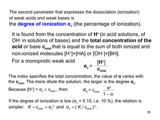 The second parameter that expresses the dissociation (ionization) of weak acids and weak bases   is the  degree of ionization  α c   (the percentage of ionization). It is found from the concentration of  H +   (in acid solutions, of OH –  in solutions of bases) and the  total concentration of the acid  or base  c total  that is equal to the sum of both ionized and non-ionized molecules  [H + ]+[HA] or [OH – ]+[BH]. For a monoprotic weak acid  α c   =  [ H + ] c total The index specifies the total concentration, the value of  α  varies with the  c total . The more dilute the solution, the larger is the degree  α c . Because [H + ] = α c      c tota l  ,  then  K A  =  c total   α 2 1 –  α If the degree of ionization is low ( α c  < 0.10, i.e. 10 %), the relation is simpler:  K     c total    α c 2   and  α c      (  K / c total  ) ½  . 