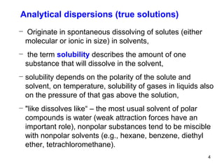 Originate in spontaneous dissolving of solutes (either molecular or ionic in size) in solvents, the term  solubility   describes the amount of one substance that will dissolve in the solvent,   solubility depends on the polarity of the solute and solvent, on temperature, solubility of gases in liquids also on the pressure of that gas above the solution, "like dissolves like“ – the most usual solvent of polar compounds is water (weak attraction forces have an important role), nonpolar substances tend to be miscible with nonpolar solvents (e.g., hexane, benzene, diethyl ether, tetrachloromethane).  Analytical dispersions (true solutions) 