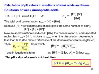 Calculation of pH values in solutions of weak acids and bases Solutions of weak monoprotic acids The total acid concentration  c total  =  [H + ] + [HA] . Because  [H + ] = [A – ] (molecules of acid gives the same number of both),   [H + ]    [A – ] = [H + ] 2 .   Now an approximation is induced:  [HA], the concentration of undissociated molecules ( c total  – [H + ]), is close to c total , when the dissociation degree α c  is less than 0.10 (the minute difference of the denominator can be neglected). Then   , from which  and in logarithmic form  log  [ H + ]  = ½ log  K A  + ½ log  c total The pH value of a weak acid solution HA  +  H 2 O  H 3 O +   +  A – K A  [ H + ] [ A – ] [ HA ] K A  [ H + ] 2   c total [ H + ]  = pH =  ½ p K A  –   ½ log  c total 