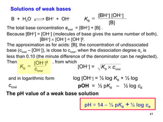 pOH   =  ½ p K B   –  ½ log  c B   Solutions of weak bases The total base concentration  c total   = [BH + ] + [B] . Because [BH + ] = [OH – ] (molecules of base gives the same number of both),   [BH + ]    [OH – ] = [OH – ] 2 .  The approximation as for acids: [B], the concentration of undissociated base ( c total  – [OH – ]), is close to c total , when the dissociation degree α c  is less than 0.10 (the minute difference of the denominator can be neglected). Then   , from which and in logarithmic form   log  [ OH – ]  = ½ log  K B  + ½ log  c total The pH value of a weak base solution B  +  H 2 O  BH +  +  OH – K B  [ BH + ] [ OH – ] [ B ] K B  [ OH – ] 2   c total [ OH – ]  = pH  =  14  –  ½ p K B   +   ½ log  c B   