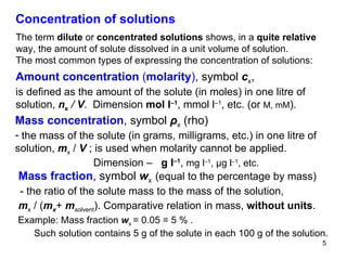 Concentration of solutions The term  dilute  or  concentrated solutions  shows, in a  quite relative  way, the amount of solute dissolved in a unit volume of solution. The most common types of expressing the concentration of solutions: Amount concentration  ( molarity ) , symbol  c x , is defined as the amount of the solute (in moles) in one litre of solution,  n x   /  V .  Dimension  mol l –1 ,   mmol l –1 , etc. (or  M, mM ). Mass concentration , symbol  ρ x   (rho) the mass of the solute (in grams, milligrams, etc.) in one litre of solution,  m x   /  V  ; is used when molarity cannot be applied.   Dimension –  g l –1 ,  mg l –1 ,  μ g l –1 , etc.   Mass fraction , symbol  w x  (equal to the percentage by mass) - the ratio of the solute mass to the mass of the solution, m x  / ( m x +   m solvent ). Comparative relation in mass,  without units .  Example: Mass fraction  w x  = 0.05 = 5 % .  Such solution contains   5 g of the solute in each 100 g of the solution. 