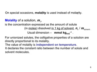 On special occasions,  mola l ity   is used instead of mola r ity.  Molality  of a solution,  m c , is the concentration expressed as the   amount of solute (in  moles ) dissolved  in 1 kg of solvent ,   n x  /  m solvent  .     Usual dimension –  mmol kg H 2 O –1   . For unionized solutes, the colligative properties of a solution are directly proportional to its molality.  The value of molality is  independent on temperature . It declares the constant ratio between the number of solute  and solvent  molecules .   