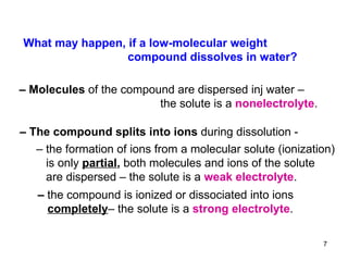 What may happen, if a low-molecular weight  compound dissolves in water? –  Molecules  of the compound are dispersed inj water –   the solute is a  nonelectrolyte .  –  The compound   splits into ions  during dissolution -  –  the formation of ions from a molecular solute (ionization) is only  partial ,  both molecules and ions of the solute are dispersed – the solute is a  weak electrolyte .  –  the compound is ionized or dissociated  into ions  completely – the solute is a  strong electrolyte .  