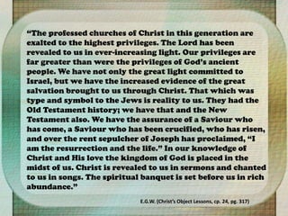 “The professed churches of Christ in this generation are
exalted to the highest privileges. The Lord has been
revealed to us in ever-increasing light. Our privileges are
far greater than were the privileges of God’s ancient
people. We have not only the great light committed to
Israel, but we have the increased evidence of the great
salvation brought to us through Christ. That which was
type and symbol to the Jews is reality to us. They had the
Old Testament history; we have that and the New
Testament also. We have the assurance of a Saviour who
has come, a Saviour who has been crucified, who has risen,
and over the rent sepulcher of Joseph has proclaimed, “I
am the resurrection and the life.” In our knowledge of
Christ and His love the kingdom of God is placed in the
midst of us. Christ is revealed to us in sermons and chanted
to us in songs. The spiritual banquet is set before us in rich
abundance.”
E.G.W. (Christ’s Object Lessons, cp. 24, pg. 317)
 