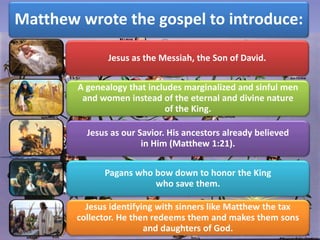 Matthew wrote the gospel to introduce:
Jesus as the Messiah, the Son of David.
A genealogy that includes marginalized and sinful men
and women instead of the eternal and divine nature
of the King.
Jesus as our Savior. His ancestors already believed
in Him (Matthew 1:21).
Pagans who bow down to honor the King
who save them.
Jesus identifying with sinners like Matthew the tax
collector. He then redeems them and makes them sons
and daughters of God.
 