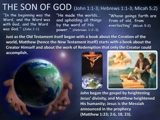 “In the beginning was the
Word, and the Word was
with God, and the Word
was God.” (John 1:1)
“He made the worlds…
and upholding all things
by the word of His
power.” (Hebrews 1:2-3)
“Whose goings forth are
from of old, from
everlasting” (Micah 5:2)
Just as the Old Testament itself began with a book about the Creation of the
world, Matthew (hence the New Testament itself) starts with a book about the
Creator Himself and about the work of Redemption that only the Creator could
accomplish.
John began the gospel by heightening
Jesus’ divinity, and Matthew heightened
His humanity; Jesus is the Messiah
announced in the prophecy
(Matthew 1:23; 2:6, 18, 23).
 