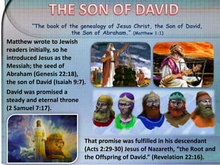“The book of the genealogy of Jesus Christ, the Son of David,
the Son of Abraham.” (Matthew 1:1)
Matthew wrote to Jewish
readers initially, so he
introduced Jesus as the
Messiah; the seed of
Abraham (Genesis 22:18),
the son of David (Isaiah 9:7).
David was promised a
steady and eternal throne
(2 Samuel 7:17).
That promise was fulfilled in his descendant
(Acts 2:29-30) Jesus of Nazareth, “the Root and
the Offspring of David.” (Revelation 22:16).
 