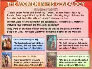 “Judah begot Perez and Zerah by Tamar… Salmon begot Boaz by
Rahab, Boaz begot Obed by Ruth… David the king begot Solomon by
her who had been the wife of Uriah.” (Matthew 1:3, 5-6)
Women were not mentioned in old genealogies. Nevertheless, Matthew
included four women in the Messiah’s genealogy.
They were an example of faith among the sin and the exclusion of the
people of God. They were worthy of being the mother of the Messiah.
Tamar: Incestuous (Gn. 38)
• “So Judah acknowledged them
and said, ‘She has been more
righteous than I.’” (Gn. 38:26)
Rahab: Prostitute (Jos. 2:1)
• “By faith the harlot Rahab did
not perish with those who did
not believe.” (Heb. 11:31)
Ruth: Moabite (Dt. 23:3)
• “your daughter-in-law, who
loves you, who is better to you
than seven sons.” (Ruth 4:15)
Bathsheba: Adulteress (2S. 11:2-3)
• “She bore a son, and he called
his name Solomon. Now the
Lord loved him.” (2S. 12:24)
 