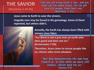 “And she will bring forth a Son, and you
shall call His name Jesus, for He will
save His people from their sins.”
(Matthew 1:21)
Jesus came to Earth to save the sinners.
Ungodly men may be found in His genealogy. Some of them
repented, but others didn’t.
“But God demonstrates His own love
toward us, in that while we were still
sinners, Christ died for us.”
(Romans 5:8)
Actually, the Earth has always been filled with
sinners since Eden:
“For there is not a just man on earth who
does good and does not sin.”
(Ecclesiastes 7:20).
Therefore, Jesus came to rescue people like
us; sinners who need salvation.
 