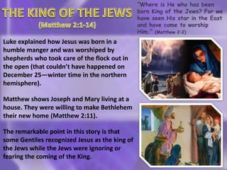 “Where is He who has been
born King of the Jews? For we
have seen His star in the East
and have come to worship
Him.” (Matthew 2:2)
Luke explained how Jesus was born in a
humble manger and was worshiped by
shepherds who took care of the flock out in
the open (that couldn’t have happened on
December 25—winter time in the northern
hemisphere).
Matthew shows Joseph and Mary living at a
house. They were willing to make Bethlehem
their new home (Matthew 2:11).
The remarkable point in this story is that
some Gentiles recognized Jesus as the king of
the Jews while the Jews were ignoring or
fearing the coming of the King.
 