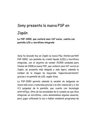 Sony presenta la nueva PSP en 
Japón 
La PSP-3000, que costará unos 167 euros, cuenta con 
pantalla LCD y micrófono integrado 
Sony ha lanzado hoy en Japón su nueva Play Station portátil 
PSP-3000, con pantalla de cristal líquido (LCD) y micrófono 
integrado, con el objetivo de vender 15.000 unidades para 
finales de 2008.La nueva PSP, que costará unos 167 euros en 
Japón, se presenta más delgada y más ligera, además la 
calidad de la imagen ha mejorado "espectacularmente" 
gracias a la pantalla de LCD, según Sony. 
La PSP-3000 permite además la emisión de imágenes en 
tonos más vivos y naturales gracias a la alta resolución y a las 
4,3 pulgadas de la pantalla, que cuenta con tecnología 
antirreflejo. Otra de las novedades de la consola es que lleva 
integrado un micrófono, como demandaban algunos usuarios, 
para jugar utilizando la voz o hablar mediante programas de 
 
