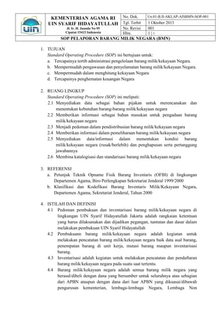 KEMENTERIAN AGAMA RI 
UIN SYARIF HIDAYATULLAH 
Jl. Ir. H. Juanda No 95 
Ciputat 15412 Indonesia 
No. Dok. Un.01-B.II-AKLAP-AISBMN-SOP-001 
Tgl. Terbit 1 Oktober 2013 
No. Revisi 001 
Hlm. 1 | 6 
SOP PELAPORAN BARANG MILIK NEGARA (BMN) 
1. TUJUAN 
Standard Operating Procedure (SOP) ini bertujuan untuk: 
a. Tercapainya tertib administrasi pengelolaan barang milik/kekayaan Negara. 
b. Mempermudah pengawasan dan penyelamatan barang milik/kekayaan Negara. 
c. Mempermudah dalam menghitung kekayaan Negara 
d. Tercapainya penghematan keuangan Negara 
2. RUANG LINGKUP 
Standard Operating Procedure (SOP) ini meliputi: 
2.1 Menyediakan data sebagai bahan pijakan untuk merencanakan dan menentukan kebutuhan barang-barang milik/kekayaan negara 
2.2 Memberikan informasi sebagai bahan masukan untuk pengadaan barang milik/kekayaan negara 
2.3 Menjadi pedoman dalam pendistribusian barang milik/kekayaan negara 
2.4 Memberikan informasi dalam pemeliharaan barang milik/kekayaan negara 
2.5 Menyediakan data/informasi dalam menentukan kondisi barang milik/kekayaan negara (rusak/berlebih) dan penghapusan serta pertanggung jawabannya 
2.6 Membina katalogisasi dan standarisasi barang milik/kekayaan negara 
3. REFERENSI 
a. Petunjuk Teknik Opname Fisik Barang Inventaris (OFBI) di lingkungan Departemen Agama, Biro Perlengkapan Sekretariat Jenderal 1999/2000 
b. Klasifikasi dan Kodefikasi Barang Inventaris Milik/Kekayaan Negara, Departemen Agama, Sekretariat Jenderal, Tahun 2000 
4. ISTILAH DAN DEFINISI 
4.1 Pedoman pembukuan dan inventarisasi barang milik/kekayaan negara di lingkungan UIN Syarif Hidayatullah Jakarta adalah rangkaian ketentuan yang harus dilaksanakan dan dijadikan pegangan, tuntutan dan dasar dalam melakukan pembukuan UIN Syarif Hidayatullah 
4.2 Pembukuann barang milik/kekayaan negara adalah kegiatan untuk melakukan pencatatan barang milik/kekayaan negara baik data asal barang, penempatan barang di unit kerja, mutasi barang maupun inventarisasi barang. 
4.3 Inventarisasi adalah kegiatan untuk melakukan pencatatan dan pendaftaran barang milik/kekayaan negara pada suatu saat tertentu. 
4.4 Barang milik/kekayaan negara adalah semua barang milik negara yang berasal/dibeli dengan dana yang bersumber untuk seluruhnya atau sebagian dari APBN ataupun dengan dana dari luar APBN yang dikuasai/dibawah pengurusan kementerian, lembaga-lembaga Negara, Lembaga Non  