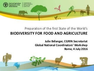 Preparation of the first State of the World’s
BIODIVERSITY FOR FOOD AND AGRICULTURE
Julie Bélanger, CGRFA Secretariat
Global National Coordinators’ Workshop
Rome, 4 July 2016
 
