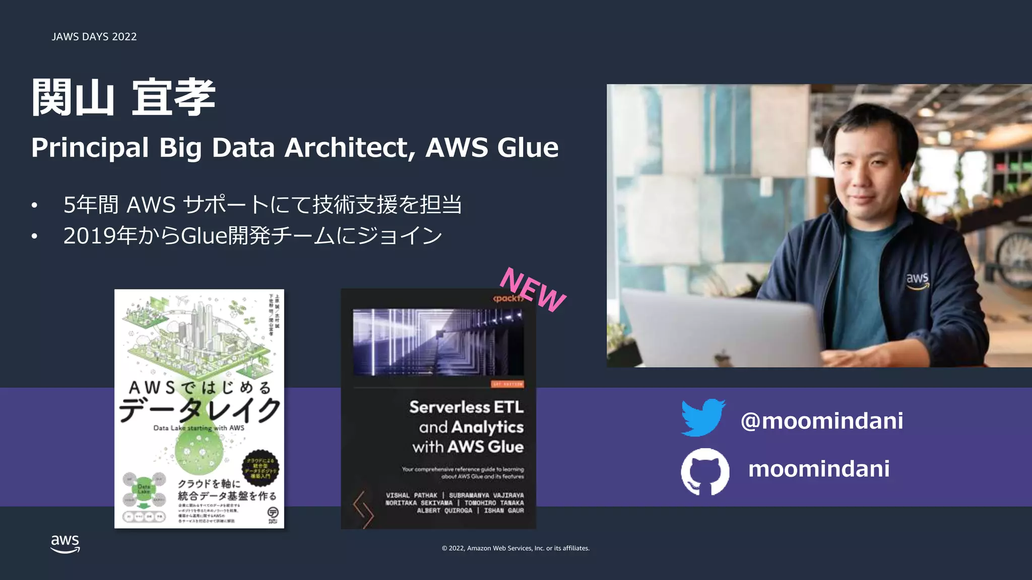 JAWS DAYS 2022
© 2022, Amazon Web Services, Inc. or its affiliates.
関山 宜孝
Principal Big Data Architect, AWS Glue
• 5年間 AWS サポートにて技術支援を担当
• 2019年からGlue開発チームにジョイン
@moomindani
moomindani
 