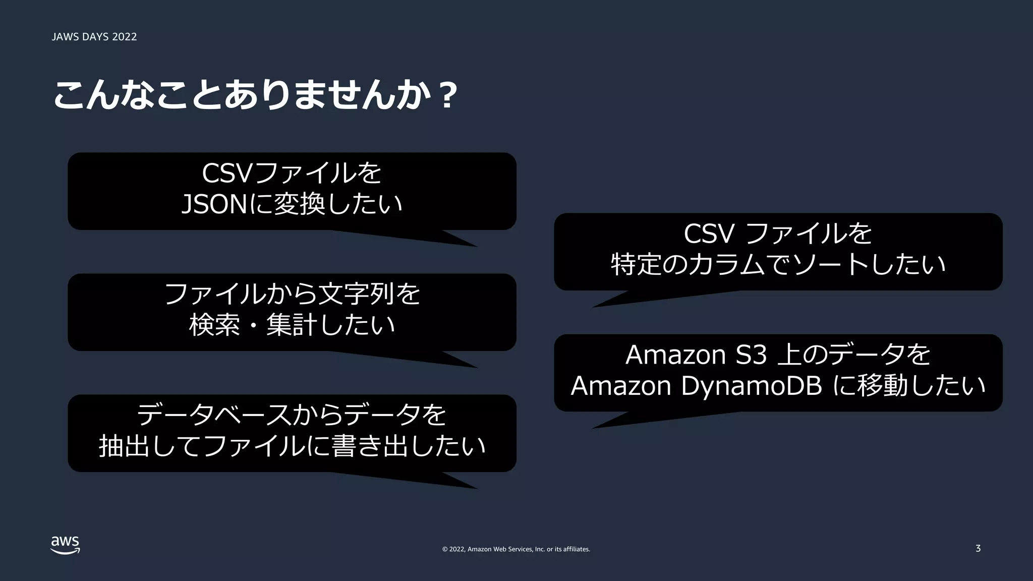JAWS DAYS 2022
© 2022, Amazon Web Services, Inc. or its affiliates.
こんなことありませんか？
3
CSVファイルを
JSONに変換したい
ファイルから文字列を
検索・集計したい
データベースからデータを
抽出してファイルに書き出したい
CSV ファイルを
特定のカラムでソートしたい
Amazon S3 上のデータを
Amazon DynamoDB に移動したい
 