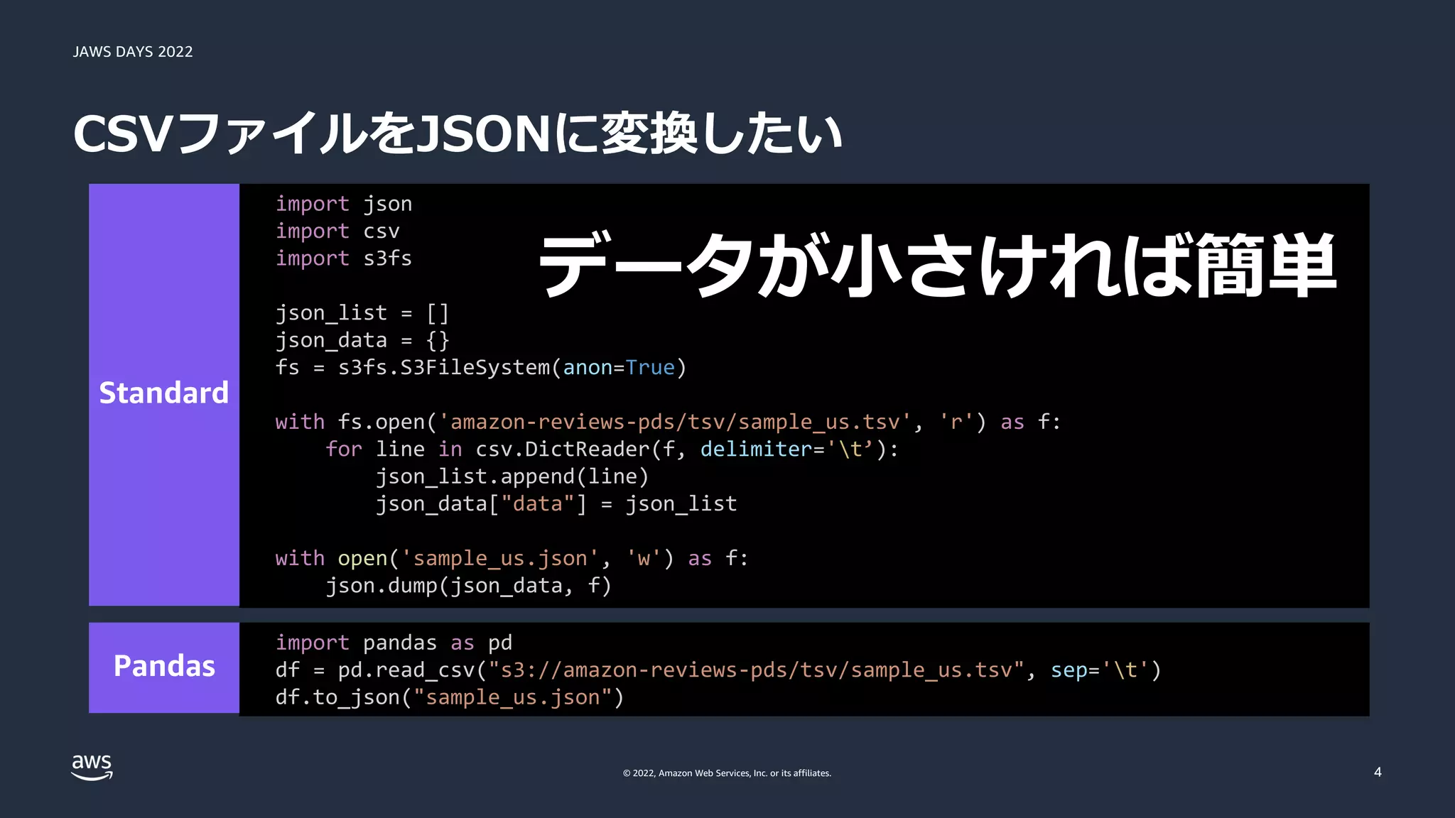 JAWS DAYS 2022
© 2022, Amazon Web Services, Inc. or its affiliates.
CSVファイルをJSONに変換したい
4
import pandas as pd
df = pd.read_csv("s3://amazon-reviews-pds/tsv/sample_us.tsv", sep='t')
df.to_json("sample_us.json")
import json
import csv
import s3fs
json_list = []
json_data = {}
fs = s3fs.S3FileSystem(anon=True)
with fs.open('amazon-reviews-pds/tsv/sample_us.tsv', 'r') as f:
for line in csv.DictReader(f, delimiter='t’):
json_list.append(line)
json_data["data"] = json_list
with open('sample_us.json', 'w') as f:
json.dump(json_data, f)
 