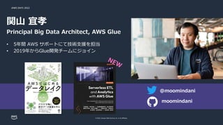 JAWS DAYS 2022
© 2022, Amazon Web Services, Inc. or its affiliates.
関山 宜孝
Principal Big Data Architect, AWS Glue
• 5年間 AWS サポートにて技術支援を担当
• 2019年からGlue開発チームにジョイン
@moomindani
moomindani
 
