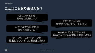 JAWS DAYS 2022
© 2022, Amazon Web Services, Inc. or its affiliates.
こんなことありませんか？
3
CSVファイルを
JSONに変換したい
ファイルから文字列を
検索・集計したい
データベースからデータを
抽出してファイルに書き出したい
CSV ファイルを
特定のカラムでソートしたい
Amazon S3 上のデータを
Amazon DynamoDB に移動したい
 