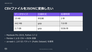 JAWS DAYS 2022
© 2022, Amazon Web Services, Inc. or its affiliates.
CSVファイルをJSONに変換したい
5
データサイズ 圧縮形式 処理時間
15 KB 非圧縮 2 秒
442 MB gzip 719 秒
2.7 GB gzip 5336 秒
• Macbook Pro 2019, Python 3.7.2
• Pandas による CSV->JSON 変換
• us-east-1 上の S3 バケット (Public Dataset) を使用
 