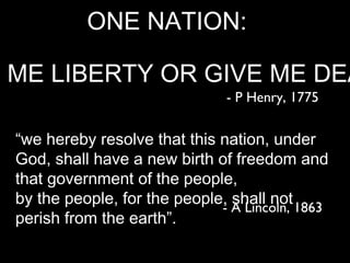 ONE NATION:

E ME LIBERTY OR GIVE ME DEA
                                 - P Henry, 1775

  “we hereby resolve that this nation, under
  God, shall have a new birth of freedom and
  that government of the people,
  by the people, for the people, shall not
                               - A Lincoln, 1863
  perish from the earth”.
 