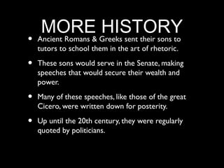 MORE Greeks sent their sons to
                     HISTORY
•   Ancient Romans &
    tutors to school them in the art of rhetoric.

•   These sons would serve in the Senate, making
    speeches that would secure their wealth and
    power.

•   Many of these speeches, like those of the great
    Cicero, were written down for posterity.

•   Up until the 20th century, they were regularly
    quoted by politicians.
 