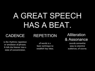 A GREAT SPEECH
              HAS A BEAT.
  CADENCE                       REPETITION               Alliteration
is the rhythmic repetition
                                                        & Assonance
                                    of words is a         sounds somewhat
 or emulation of phrases.
                                 basic technique to        sexy to attentive
 It lulls the listener into a
                                 establish key ideas.    audiences, of course.
  state of concentration.
 