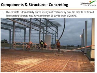o The concrete is then initially placed evenly and continuously over the area to be formed.
The standard concrete must have a minimum 28 day strength of 25mPa.
Components & Structure:‐ Concreting
24
 