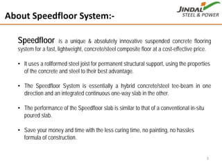 About Speedfloor System:‐
Speedfloor is a unique & absolutely innovative suspended concrete flooring
system for a fast, lightweight, concrete/steel composite floor at a cost-effective price.
• It uses a rollformed steel joist for permanent structural support, using the properties
of the concrete and steel to their best advantage.
• The Speedfloor System is essentially a hybrid concrete/steel tee-beam in one
direction and an integrated continuous one-way slab in the other.
• The performance of the Speedfloor slab is similar to that of a conventional in-situ
poured slab.
• Save your money and time with the less curing time, no painting, no hassles
formula of construction.
3
 