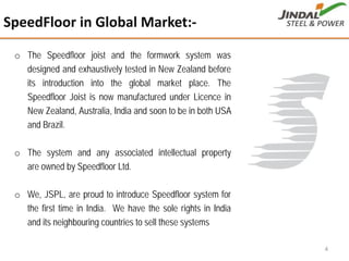 o The Speedfloor joist and the formwork system was
designed and exhaustively tested in New Zealand before
its introduction into the global market place. The
Speedfloor Joist is now manufactured under Licence in
New Zealand, Australia, India and soon to be in both USA
and Brazil.
o The system and any associated intellectual property
are owned by Speedfloor Ltd.
o We, JSPL, are proud to introduce Speedfloor system for
the first time in India. We have the sole rights in India
and its neighbouring countries to sell these systems
SpeedFloor in Global Market:‐
4
 