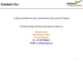 Contact Us:‐
47
In this presentation we have endeavored to show you our Products
For further details and discussion please contact us:
Manoj Kumar
Marketing & Sales
Eastern Region
M: +91 9777445611
Email: m.sindhu@jspl.com
 