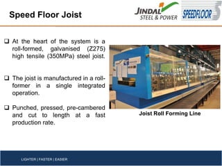 At the heart of the system is a
roll-formed, galvanised (Z275)
high tensile (350MPa) steel joist.
The joist is manufactured in a roll-
former in a single integrated
operation.
Punched, pressed, pre-cambered
and cut to length at a fast
production rate.
Speed Floor Joist
LIGHTER | FASTER | EASIER
Joist Roll Forming Line
 