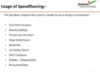 6
The Speedfloor composite floor system is suitable for use in all types of construction:-
• Steel frame structures
• Masonry buildings
• Precast concrete frames
• Single-family houses
• Apartments
• Car Parking Spaces
• Office Complexes
• Multiplex – Shopping Malls
• Restaurants/Hotels
Usage of Speedflooring:‐
 