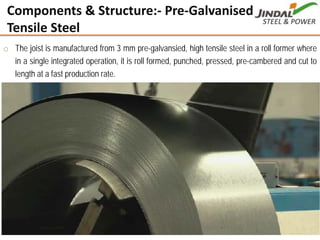 PLANT FACILITIES
Punjipatra (Raigarh)
o The joist is manufactured from 3 mm pre-galvansied, high tensile steel in a roll former where
in a single integrated operation, it is roll formed, punched, pressed, pre-cambered and cut to
length at a fast production rate.
Components & Structure:‐ Pre‐Galvanised High 
Tensile Steel
9
 