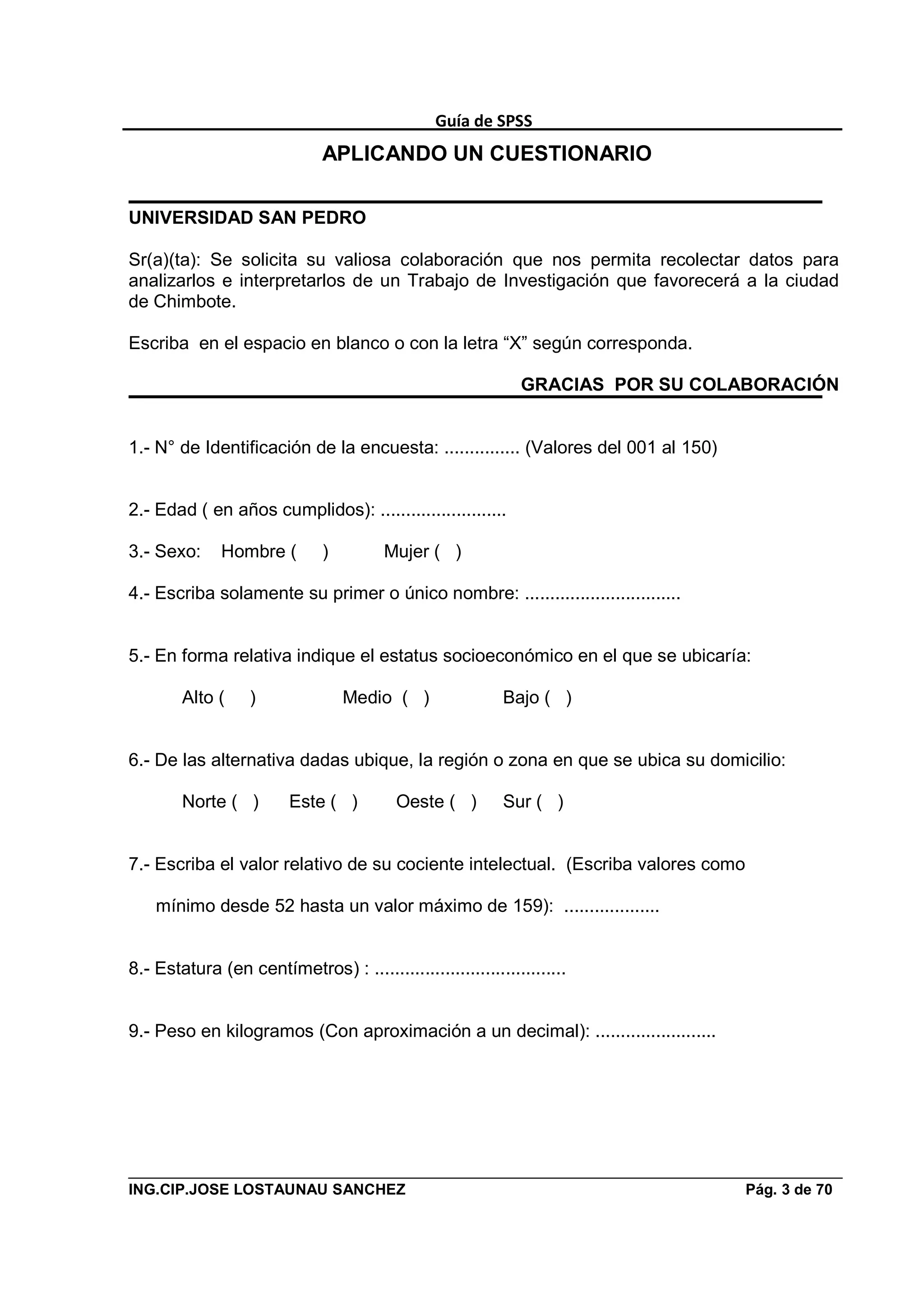 Guía de SPSS
                              APLICANDO UN CUESTIONARIO

UNIVERSIDAD SAN PEDRO

Sr(a)(ta): Se solicita su valiosa colaboración que nos permita recolectar datos para
analizarlos e interpretarlos de un Trabajo de Investigación que favorecerá a la ciudad
de Chimbote.

Escriba en el espacio en blanco o con la letra “X” según corresponda.

                                                              GRACIAS POR SU COLABORACIÓN


1.- N° de Identificación de la encuesta: ............... (Valores del 001 al 150)


2.- Edad ( en años cumplidos): .........................

3.- Sexo:     Hombre (        )         Mujer ( )

4.- Escriba solamente su primer o único nombre: ...............................


5.- En forma relativa indique el estatus socioeconómico en el que se ubicaría:

        Alto (     )              Medio ( )                Bajo ( )


6.- De las alternativa dadas ubique, la región o zona en que se ubica su domicilio:

        Norte ( )        Este ( )         Oeste ( )        Sur ( )


7.- Escriba el valor relativo de su cociente intelectual. (Escriba valores como

    mínimo desde 52 hasta un valor máximo de 159): ...................


8.- Estatura (en centímetros) : ......................................


9.- Peso en kilogramos (Con aproximación a un decimal): ........................




ING.CIP.JOSE LOSTAUNAU SANCHEZ                                                      Pág. 3 de 70
 