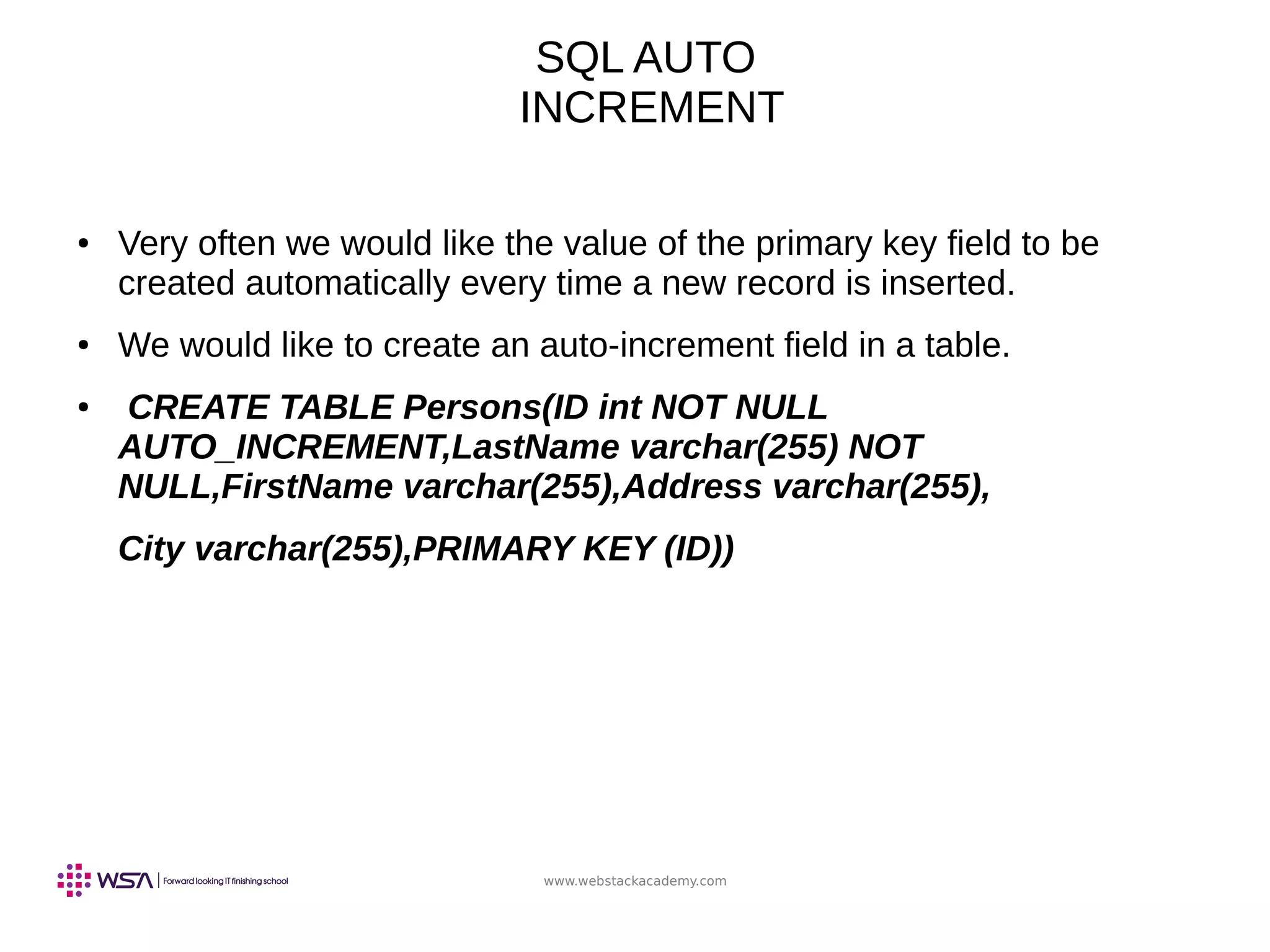 www.webstackacademy.com
SQL AUTO
INCREMENT
● Very often we would like the value of the primary key field to be
created automatically every time a new record is inserted.
● We would like to create an auto-increment field in a table.
● CREATE TABLE Persons(ID int NOT NULL
AUTO_INCREMENT,LastName varchar(255) NOT
NULL,FirstName varchar(255),Address varchar(255),
City varchar(255),PRIMARY KEY (ID))
 
