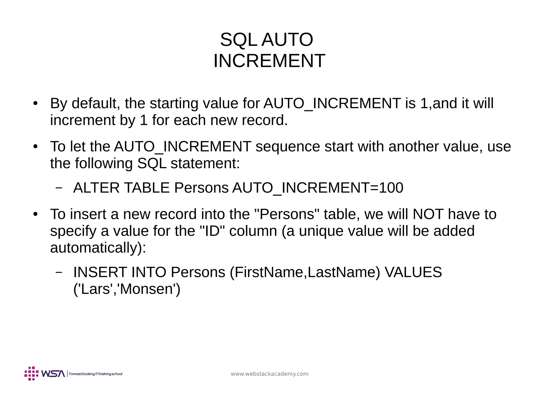 www.webstackacademy.com
SQL AUTO
INCREMENT
● By default, the starting value for AUTO_INCREMENT is 1,and it will
increment by 1 for each new record.
● To let the AUTO_INCREMENT sequence start with another value, use
the following SQL statement:
– ALTER TABLE Persons AUTO_INCREMENT=100
● To insert a new record into the "Persons" table, we will NOT have to
specify a value for the "ID" column (a unique value will be added
automatically):
– INSERT INTO Persons (FirstName,LastName) VALUES
('Lars','Monsen')
 