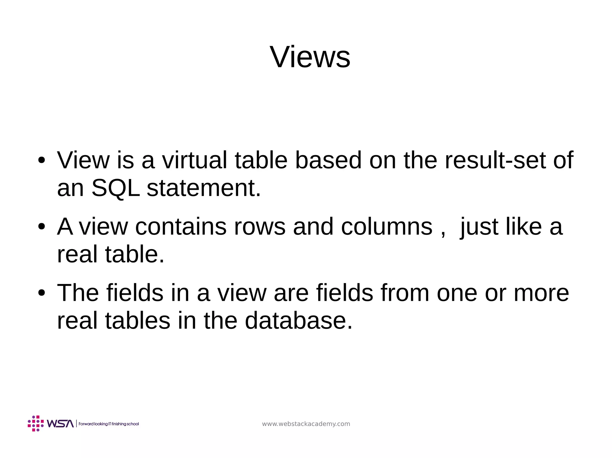 www.webstackacademy.com
Views
● View is a virtual table based on the result-set of
an SQL statement.
● A view contains rows and columns , just like a
real table.
● The fields in a view are fields from one or more
real tables in the database.
 