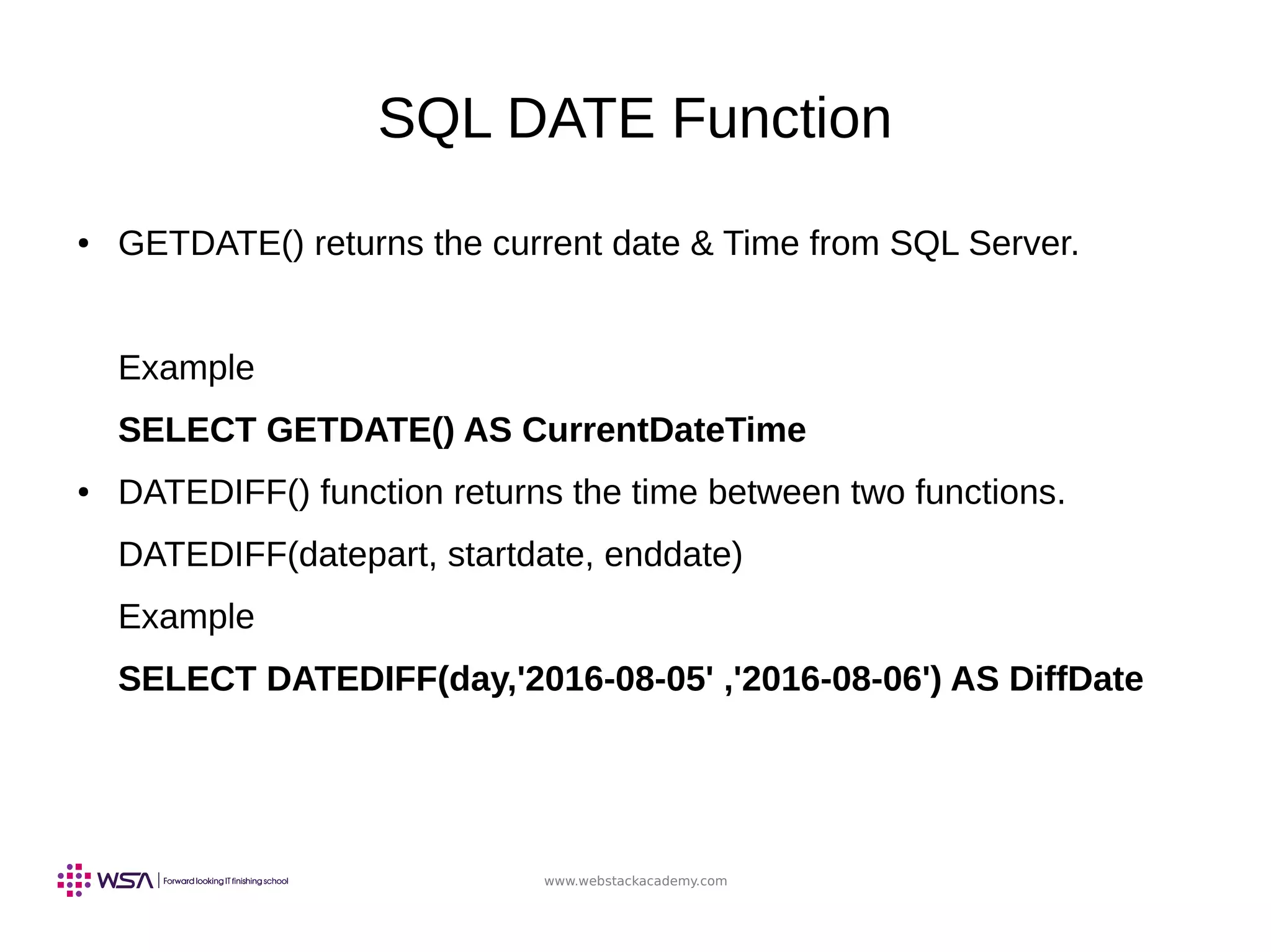 www.webstackacademy.com
SQL DATE Function
● GETDATE() returns the current date & Time from SQL Server.
Example
SELECT GETDATE() AS CurrentDateTime
● DATEDIFF() function returns the time between two functions.
DATEDIFF(datepart, startdate, enddate)
Example
SELECT DATEDIFF(day,'2016-08-05' ,'2016-08-06') AS DiffDate
 