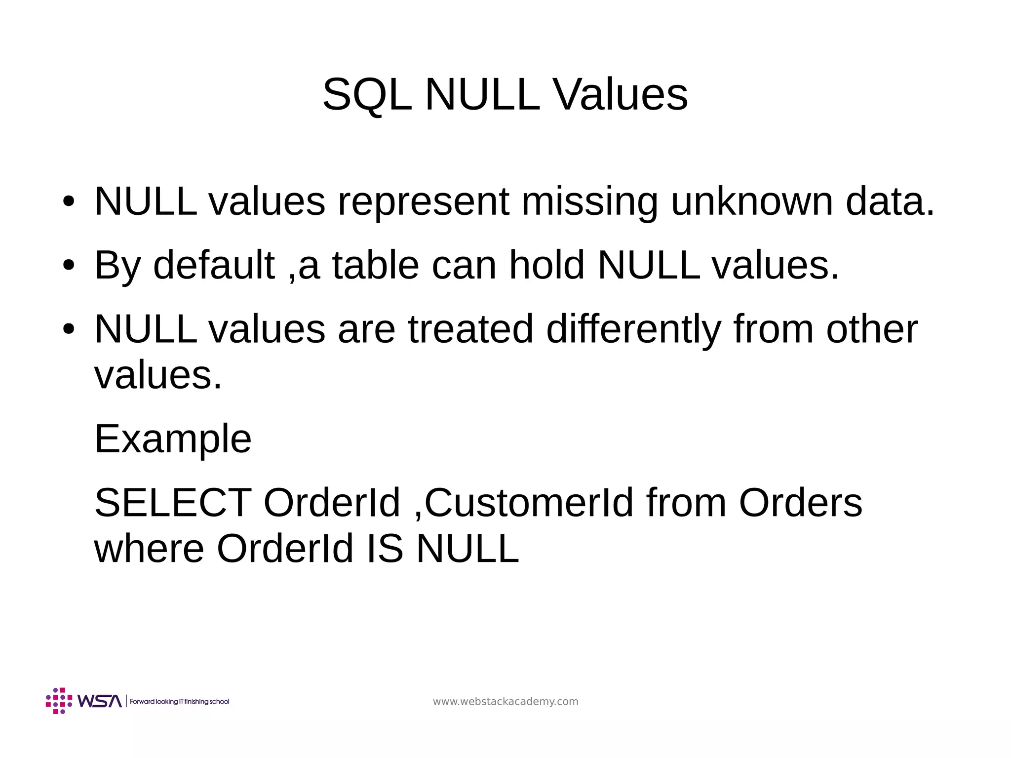 www.webstackacademy.com
SQL NULL Values
● NULL values represent missing unknown data.
● By default ,a table can hold NULL values.
● NULL values are treated differently from other
values.
Example
SELECT OrderId ,CustomerId from Orders
where OrderId IS NULL
 