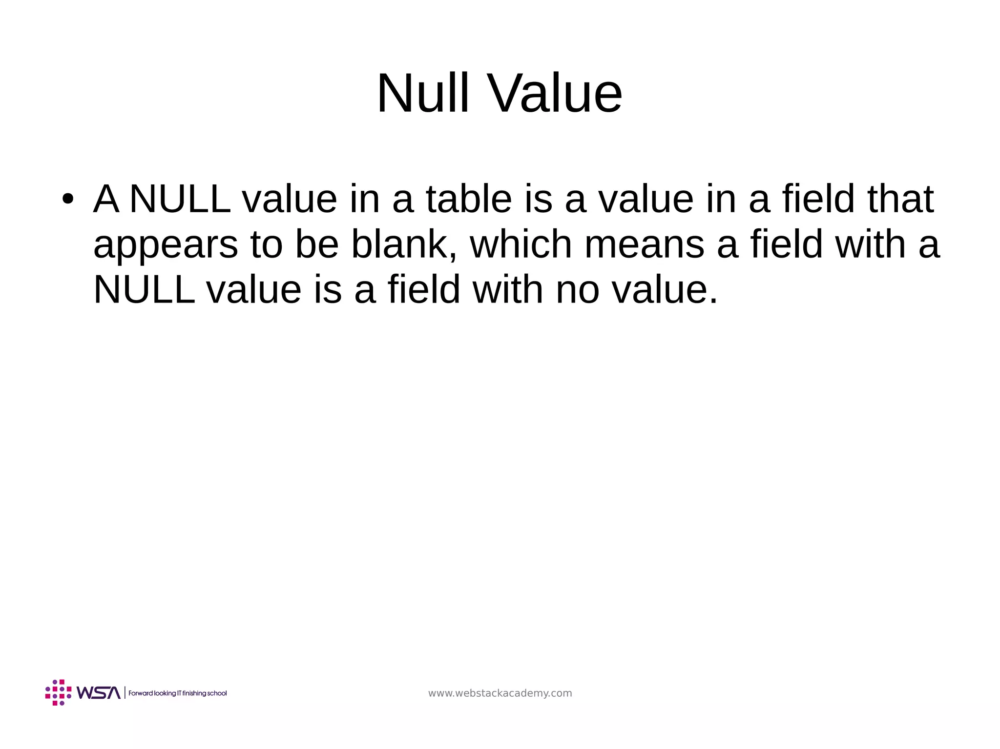 www.webstackacademy.com
Null Value
● A NULL value in a table is a value in a field that
appears to be blank, which means a field with a
NULL value is a field with no value.
 