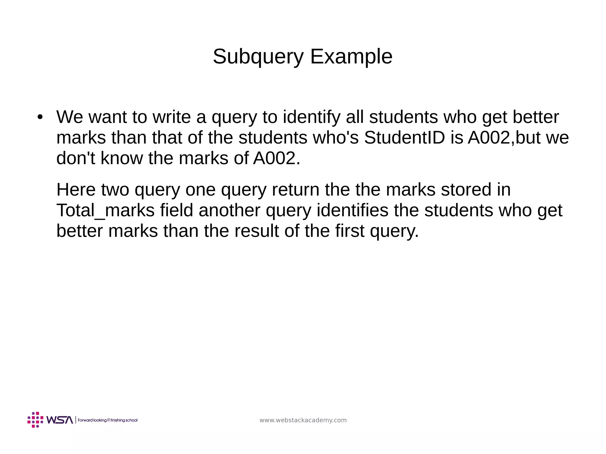 www.webstackacademy.com
Subquery Example
● We want to write a query to identify all students who get better
marks than that of the students who's StudentID is A002,but we
don't know the marks of A002.
Here two query one query return the the marks stored in
Total_marks field another query identifies the students who get
better marks than the result of the first query.
 