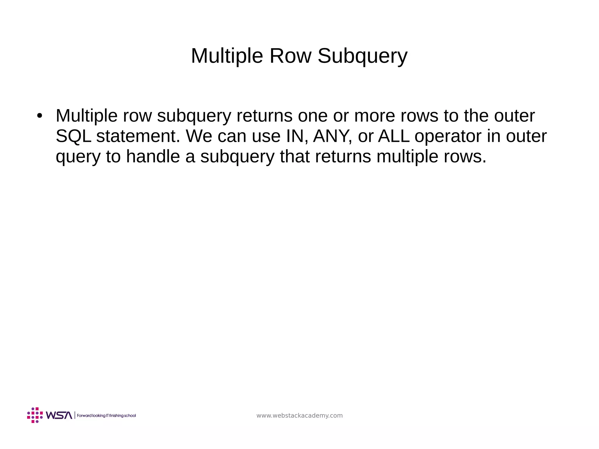 www.webstackacademy.com
Multiple Row Subquery
● Multiple row subquery returns one or more rows to the outer
SQL statement. We can use IN, ANY, or ALL operator in outer
query to handle a subquery that returns multiple rows.
 