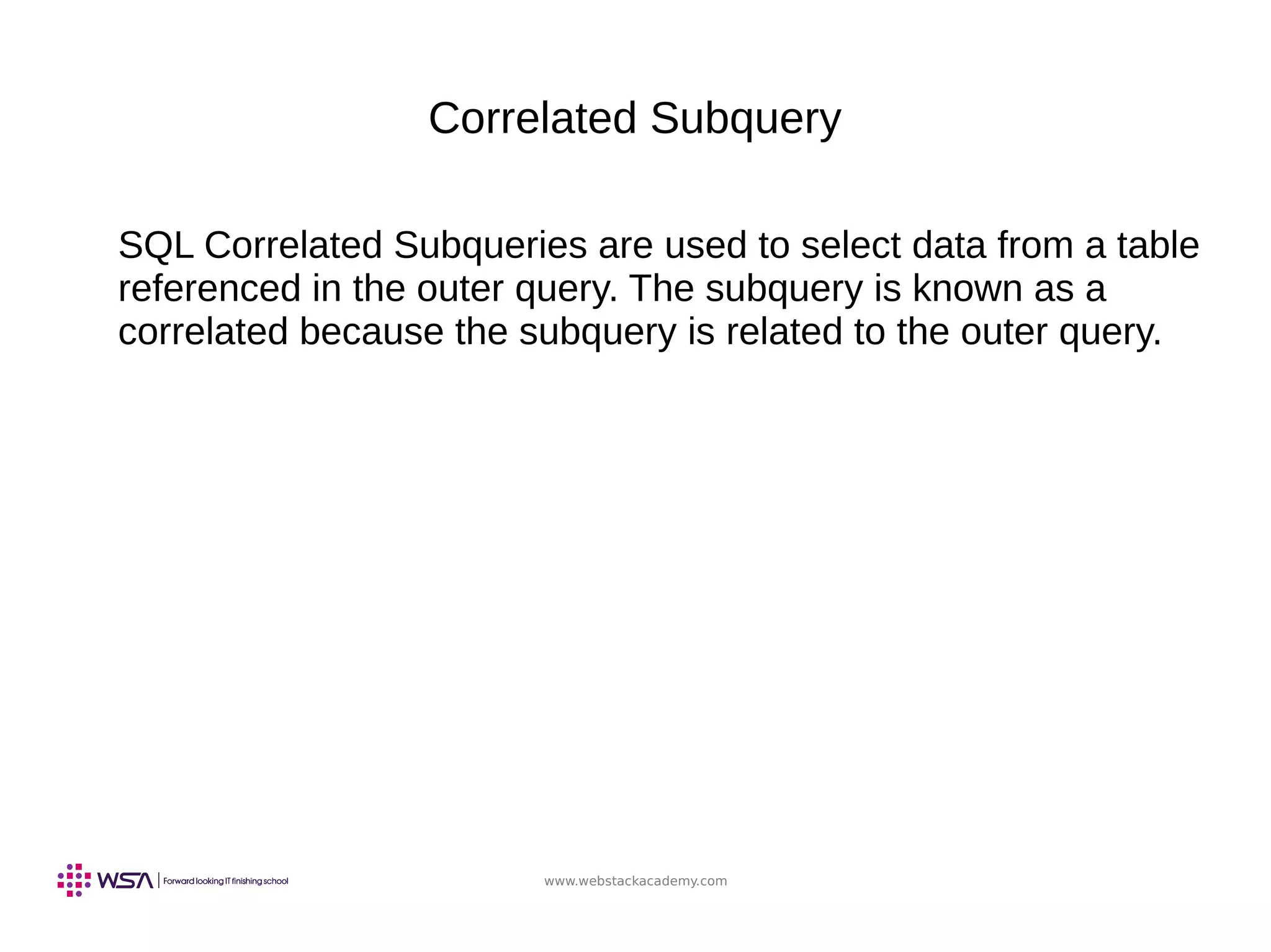 www.webstackacademy.com
Correlated Subquery
SQL Correlated Subqueries are used to select data from a table
referenced in the outer query. The subquery is known as a
correlated because the subquery is related to the outer query.
 