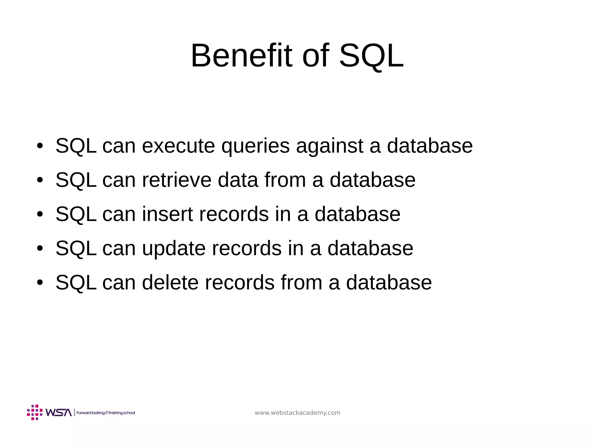 www.webstackacademy.com
Benefit of SQL
● SQL can execute queries against a database
● SQL can retrieve data from a database
● SQL can insert records in a database
● SQL can update records in a database
● SQL can delete records from a database
 