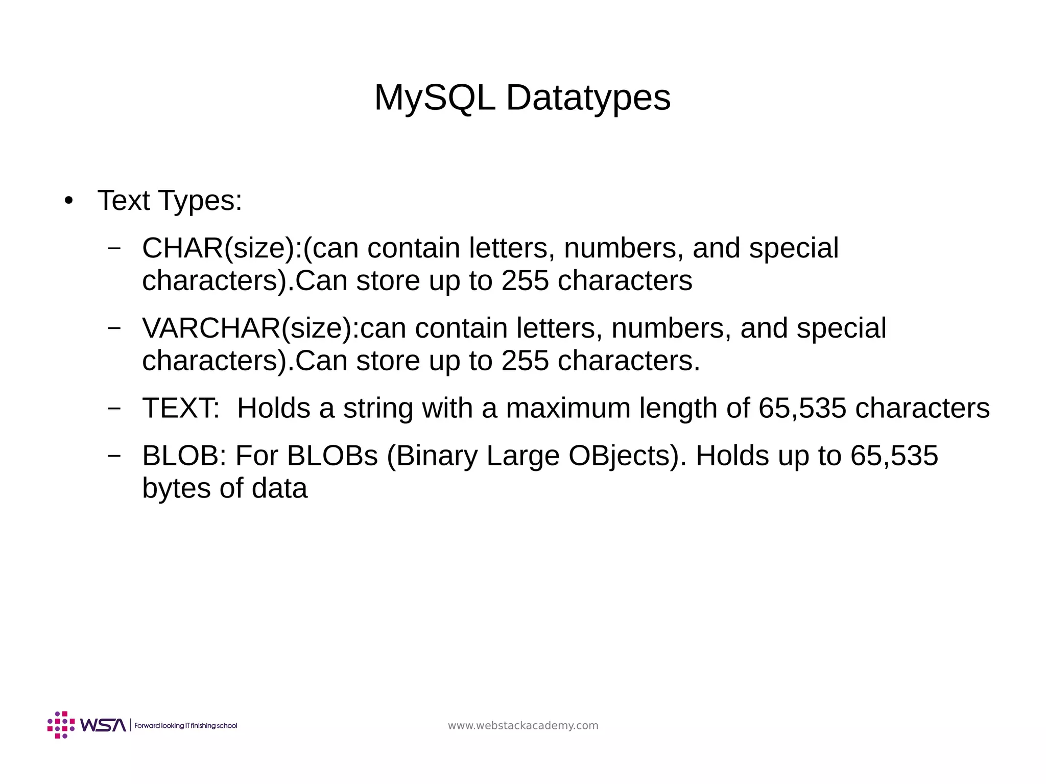 www.webstackacademy.com
MySQL Datatypes
● Text Types:
– CHAR(size):(can contain letters, numbers, and special
characters).Can store up to 255 characters
– VARCHAR(size):can contain letters, numbers, and special
characters).Can store up to 255 characters.
– TEXT: Holds a string with a maximum length of 65,535 characters
– BLOB: For BLOBs (Binary Large OBjects). Holds up to 65,535
bytes of data
 