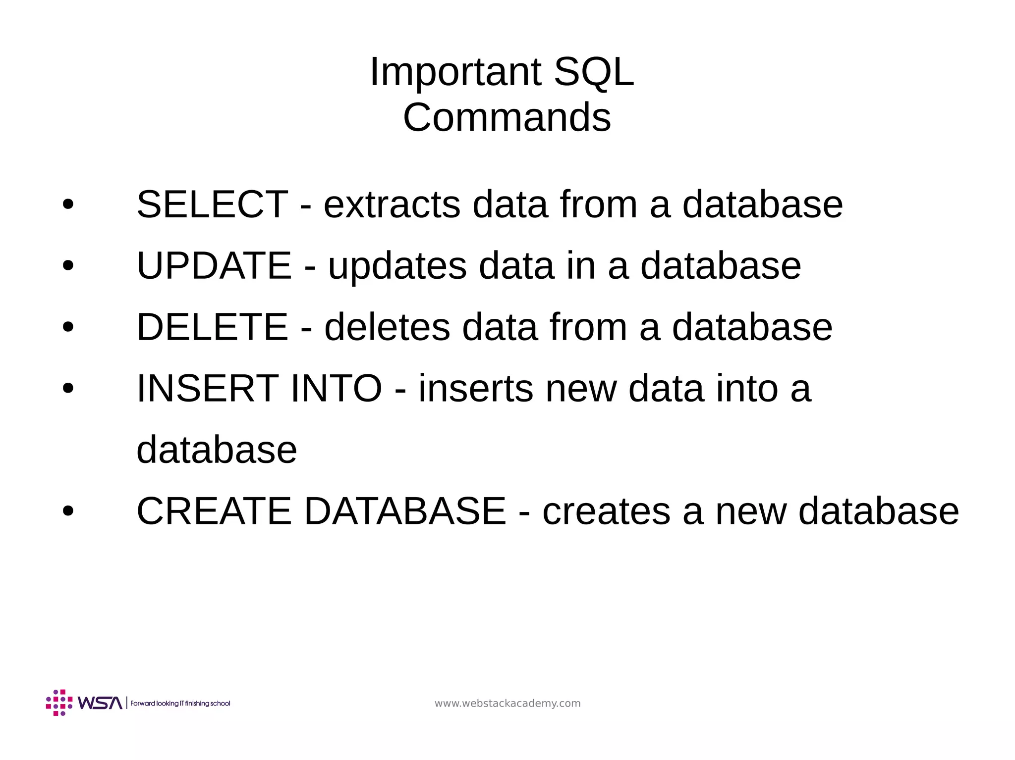 www.webstackacademy.com
Important SQL
Commands
● SELECT - extracts data from a database
● UPDATE - updates data in a database
● DELETE - deletes data from a database
● INSERT INTO - inserts new data into a
database
● CREATE DATABASE - creates a new database
 