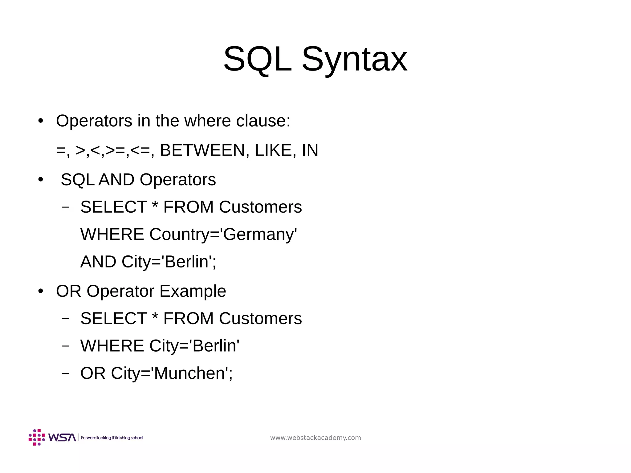 www.webstackacademy.com
SQL Syntax
● Operators in the where clause:
=, >,<,>=,<=, BETWEEN, LIKE, IN
●
SQL AND Operators
– SELECT * FROM Customers
WHERE Country='Germany'
AND City='Berlin';
● OR Operator Example
– SELECT * FROM Customers
– WHERE City='Berlin'
– OR City='Munchen';
 