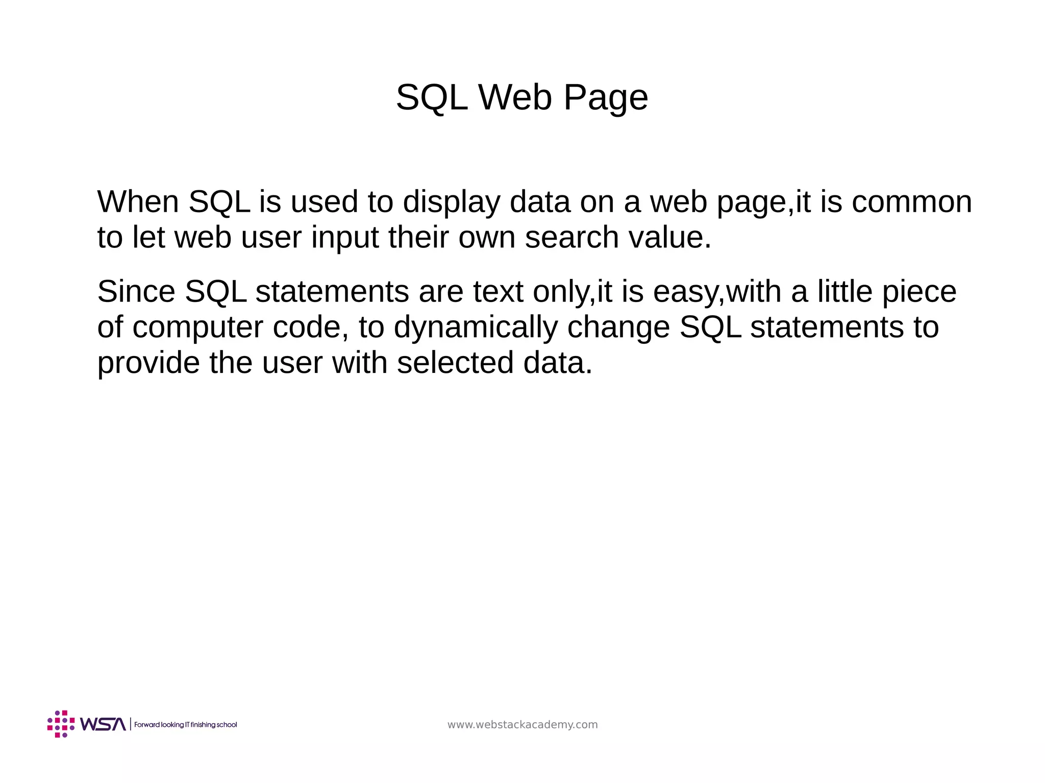 www.webstackacademy.com
SQL Web Page
When SQL is used to display data on a web page,it is common
to let web user input their own search value.
Since SQL statements are text only,it is easy,with a little piece
of computer code, to dynamically change SQL statements to
provide the user with selected data.
 