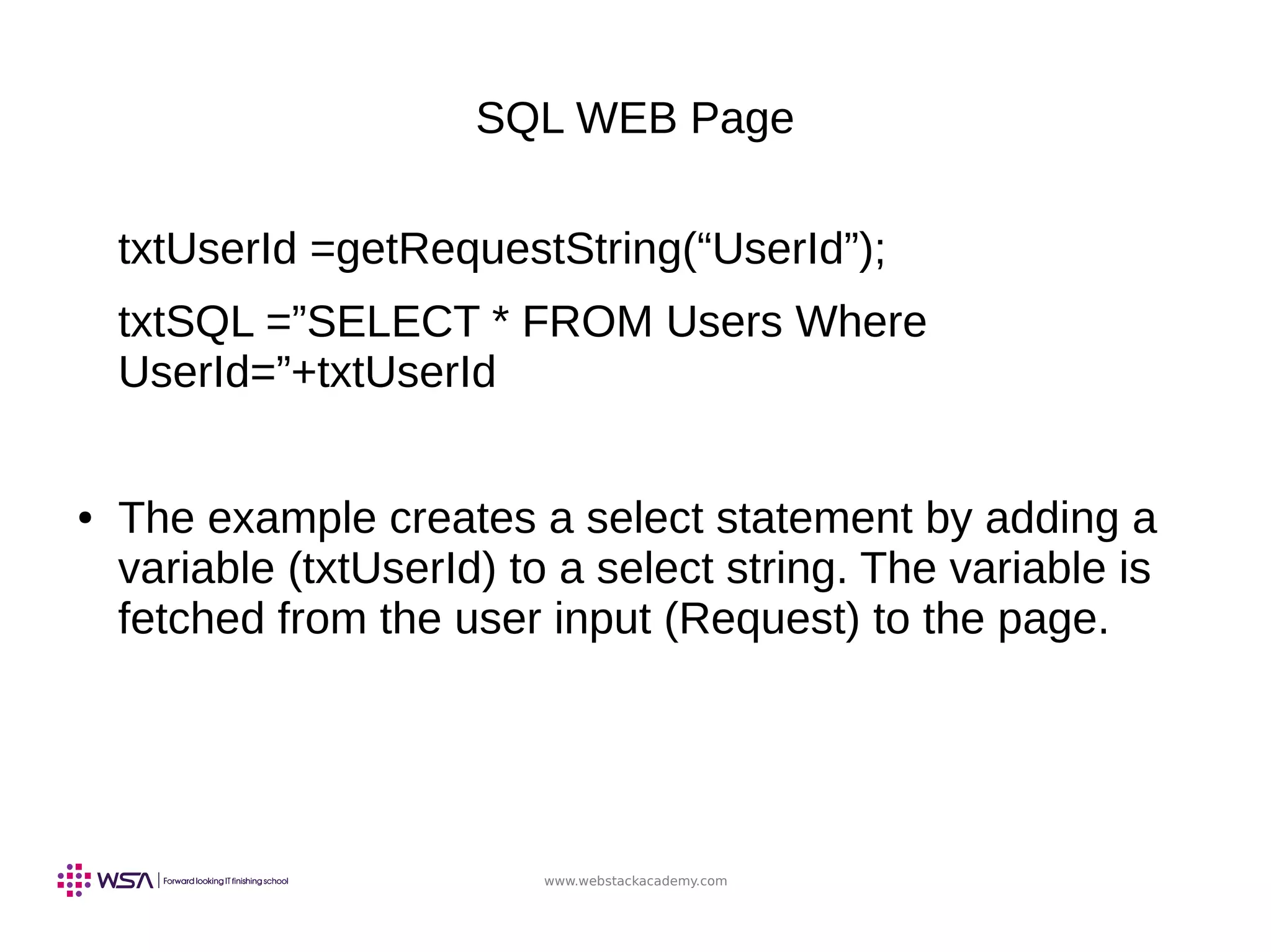 www.webstackacademy.com
SQL WEB Page
txtUserId =getRequestString(“UserId”);
txtSQL =”SELECT * FROM Users Where
UserId=”+txtUserId
● The example creates a select statement by adding a
variable (txtUserId) to a select string. The variable is
fetched from the user input (Request) to the page.
 